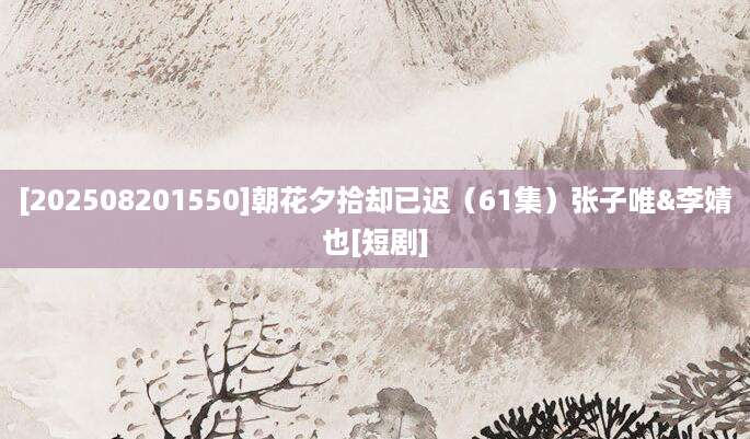 [202508201550]朝花夕拾却已迟（61集）张子唯&李婧也[短剧]